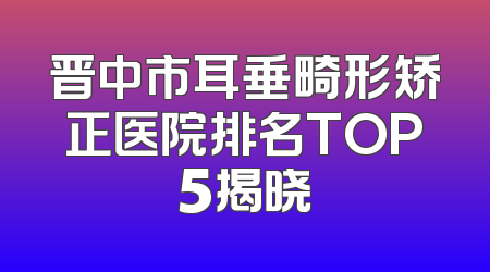 晋中市耳垂畸形矫正医院排名TOP5揭晓