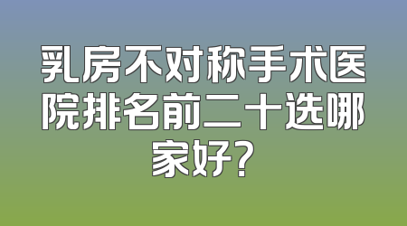 乳房不对称手术医院排名前二十选哪家好？