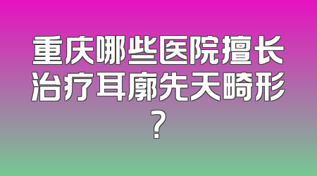 重庆哪些医院擅长治疗耳廓先天畸形？