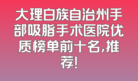 大理白族自治州手部吸脂手术医院优质榜单前十名，推荐！