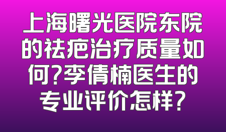 上海曙光医院东院的祛疤治疗质量如何？李倩楠医生的专业评价怎样？