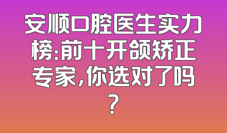 安顺口腔医生实力榜：前十开颌矫正专家，你选对了吗？