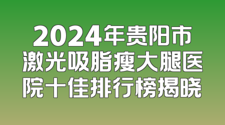 2024年贵阳市激光吸脂瘦大腿医院十佳排行榜揭晓