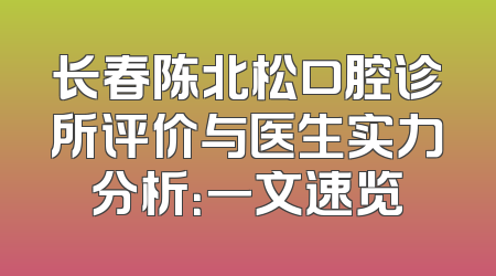 长春陈北松口腔诊所评价与医生实力分析：一文速览