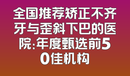 全国推荐矫正不齐牙与歪斜下巴的医院：年度甄选前50佳机构