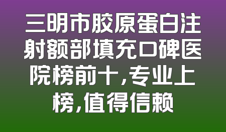 三明市胶原蛋白注射额部填充口碑医院榜前十，专业上榜，值得信赖