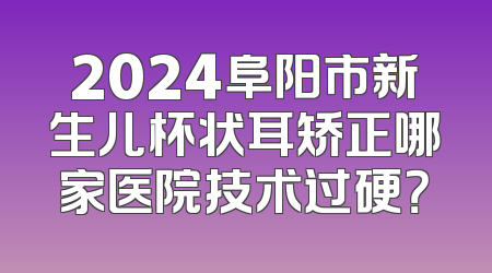 2024阜阳市新生儿杯状耳矫正哪家医院技术过硬？