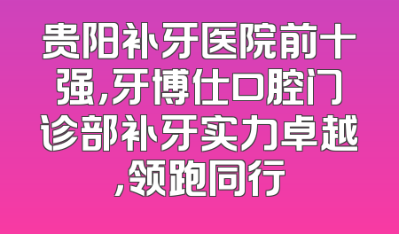 贵阳补牙医院前十强，牙博仕口腔门诊部补牙实力卓越，领跑同行