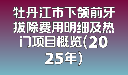 牡丹江市下颌前牙拔除费用明细及热门项目概览（2025年）