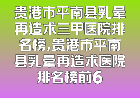 贵港市平南县乳晕再造术三甲医院排名榜，贵港市平南县乳晕再造术医院排名榜前6
