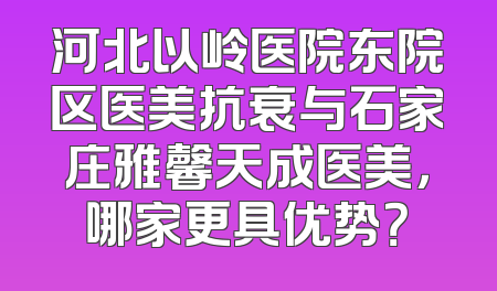 河北以岭医院东院区医美抗衰与石家庄雅馨天成医美，哪家更具优势？