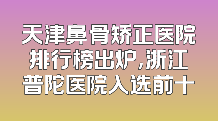 天津鼻骨矫正医院排行榜出炉，浙江普陀医院入选前十