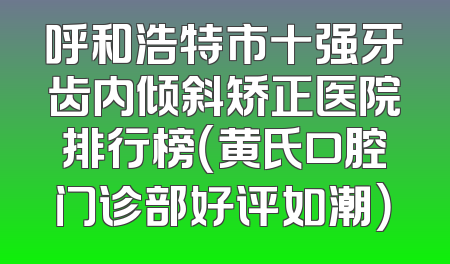 呼和浩特市十强牙齿内倾斜矫正医院排行榜（黄氏口腔门诊部好评如潮）
