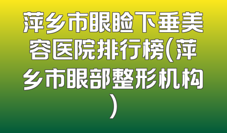 萍乡市眼睑下垂美容医院排行榜（萍乡市眼部整形机构）