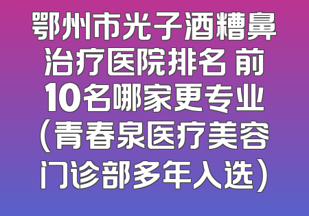 鄂州市光子酒糟鼻治疗医院排名 前10名哪家更专业（青春泉医疗美容门诊部多年入选）