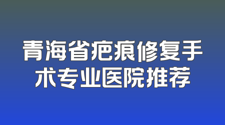 青海省疤痕修复手术专业医院推荐