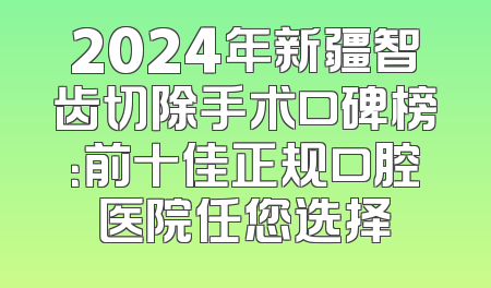 2024年新疆智齿切除手术口碑榜：前十佳正规口腔医院任您选择