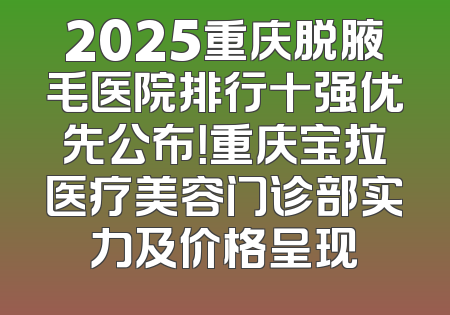 2025重庆脱腋毛医院排行十强优先公布！重庆宝拉医疗美容门诊部实力及价格呈现