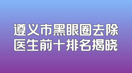 遵义市黑眼圈去除医生前十排名揭晓