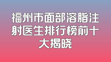 福州市面部溶脂注射医生排行榜前十大揭晓