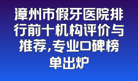 漳州市假牙医院排行前十机构评价与推荐，专业口碑榜单出炉