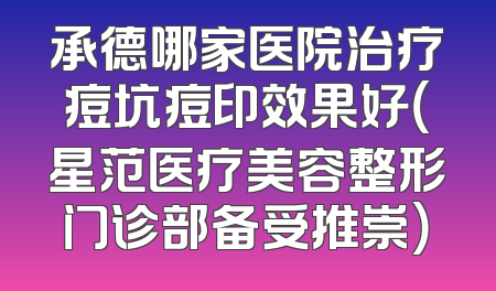 承德哪家医院治疗痘坑痘印效果好（星范医疗美容整形门诊部备受推崇）