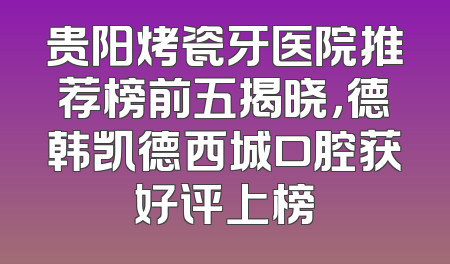 贵阳烤瓷牙医院推荐榜前五揭晓，德韩凯德西城口腔获好评上榜