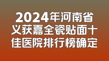 2024年河南省义获嘉全瓷贴面十佳医院排行榜确定