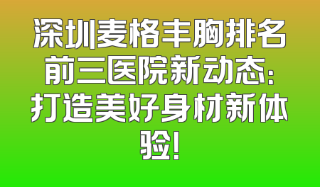 深圳麦格丰胸排名前三医院新动态：打造美好身材新体验！