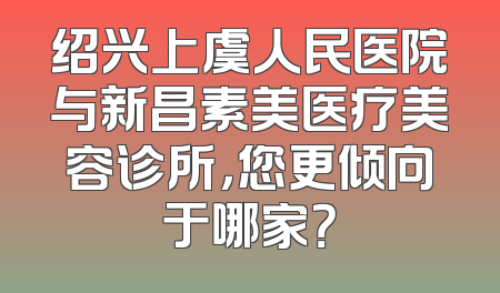 绍兴上虞人民医院与新昌素美医疗美容诊所，您更倾向于哪家？