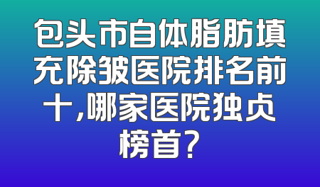 包头市自体脂肪填充除皱医院排名前十，哪家医院独占榜首？
