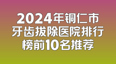 2024年铜仁市牙齿拔除医院排行榜前10名推荐
