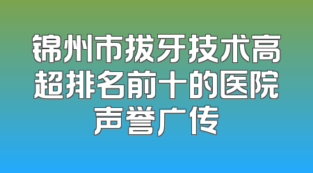 锦州市拔牙技术高超排名前十的医院声誉广传