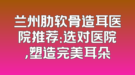 兰州肋软骨造耳医院推荐：选对医院，塑造完美耳朵