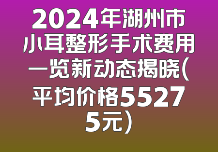 2024年湖州市小耳整形手术费用一览新动态揭晓（平均价格55275元）