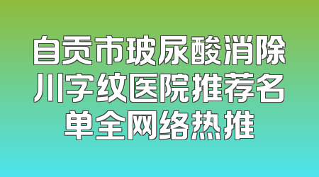 自贡市玻尿酸消除川字纹医院推荐名单全网络热推