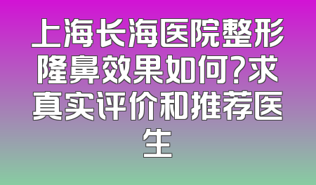 上海长海医院整形隆鼻效果如何？求真实评价和推荐医生