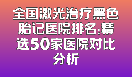 全国激光治疗黑色胎记医院排名：精选50家医院对比分析