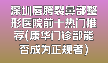 深圳唇腭裂鼻部整形医院前十热门推荐（康华门诊部能否成为正规者）