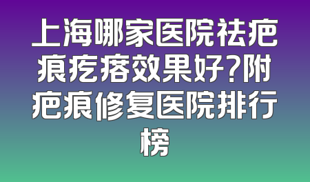 上海哪家医院祛疤痕疙瘩效果好？附疤痕修复医院排行榜