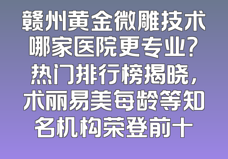 赣州黄金微雕技术哪家医院更专业？热门排行榜揭晓，术丽易美每龄等知名机构荣登前十