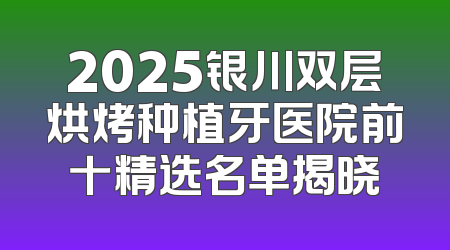 2025银川双层烘烤种植牙医院前十精选名单揭晓