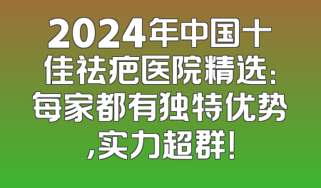 2024年中国十佳祛疤医院精选：每家都有独特优势，实力超群！