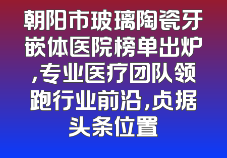 朝阳市玻璃陶瓷牙嵌体医院榜单出炉，专业医疗团队领跑行业前沿，占据头条位置