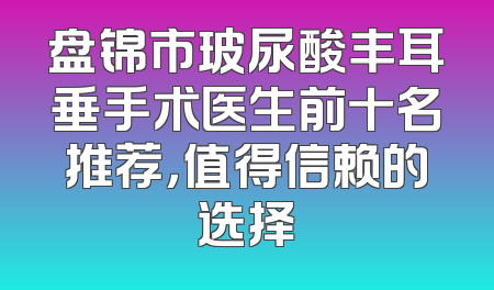 盘锦市玻尿酸丰耳垂手术医生前十名推荐，值得信赖的选择