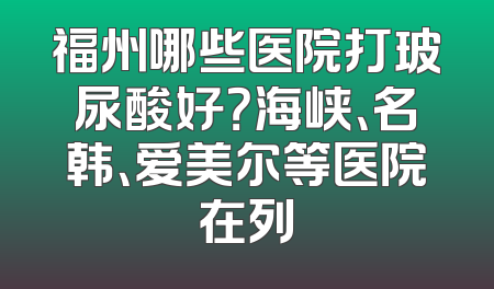 福州哪些医院打玻尿酸好？海峡、名韩、爱美尔等医院在列