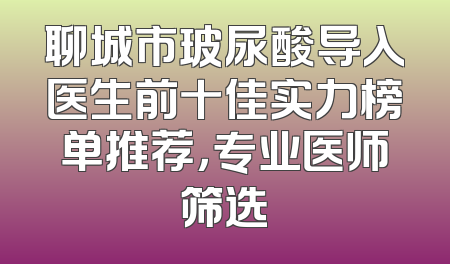 聊城市玻尿酸导入医生前十佳实力榜单推荐，专业医师筛选