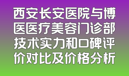 西安长安医院与博医医疗美容门诊部技术实力和口碑评价对比及价格分析