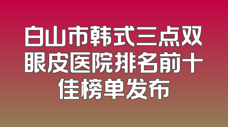 白山市韩式三点双眼皮医院排名前十佳榜单发布