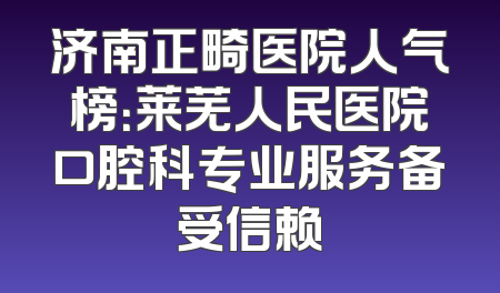 济南正畸医院人气榜：莱芜人民医院口腔科专业服务备受信赖